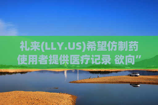 礼来(LLY.US)希望仿制药使用者提供医疗记录 欲向”仿制版减肥药“开战?