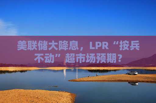 美联储大降息，LPR“按兵不动”超市场预期？