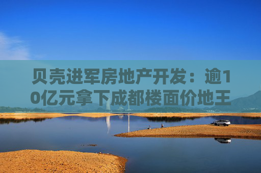 贝壳进军房地产开发：逾10亿元拿下成都楼面价地王，拟自主操盘高端住宅项目  第1张