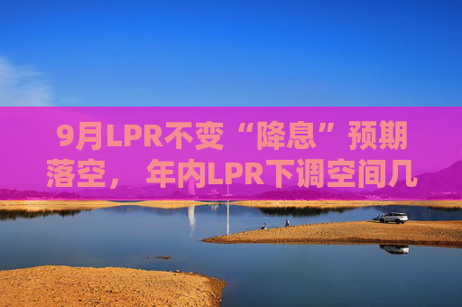 9月LPR不变“降息”预期落空， 年内LPR下调空间几何  第1张