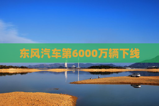 东风汽车第6000万辆下线